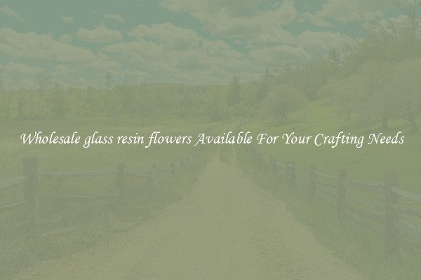 Wholesale glass resin flowers Available For Your Crafting Needs