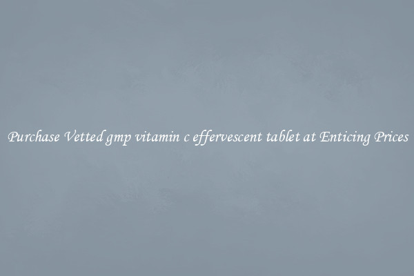 Purchase Vetted gmp vitamin c effervescent tablet at Enticing Prices